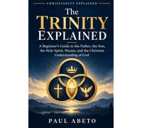 The Trinity Explained: A Beginner’s Guide to the Father, the Son, the Holy Spirit, Nicaea, and the Christian Understanding of God