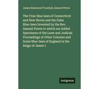 The True-blue laws of Connecticut and New Haven and the False Blue-laws Invented by the Rev. Samuel Peters to which are Added Specimens of the Laws ... Blue-laws of England in the Reign of James I