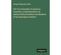 The True Principles of American Greatness, Comprehended in an Address Delivered Before the Members of the Kensington Institute