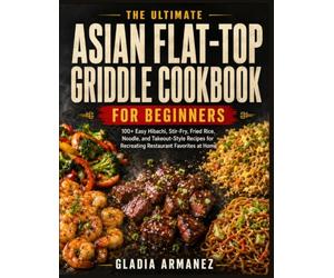 The Ultimate Asian Flat-Top Griddle Cookbook for Beginners: 100+ Hibachi, Stir-Fry, Fried Rice, Noodle, and Takeout-Style Recipes for Mastering Restaurant Favorites on Your Flat-Top Griddle