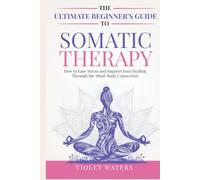 The Ultimate Beginner's Guide to Somatic Therapy: How to Ease Stress and Support Your Healing Through the Mind-Body Connection