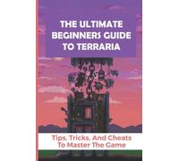 The Ultimate Beginners Guide To Terraria: Tips, Tricks, And Cheats To Master The Game