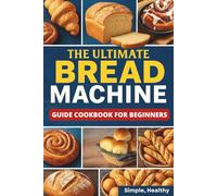The Ultimate Bread Machine Guide Cookbook for Beginners: Simple & Healthy Recipes for Perfect Bread Every Time