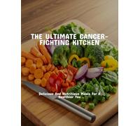 The Ultimate Cancer-Fighting Kitchen: Delicious And Nutritious Meals For A Healthier You