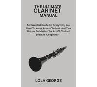 THE ULTIMATE CLARINET MANUAL: An Essential Guide On Everything You Need To Know About Clarinet And Tips On How To Master The Art Of Clarinet Even As A BeginnerLOLA GEORGE