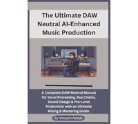 The Ultimate DAW Neutral AI-Enhanced Music Production: A Complete DAW-Neutral Manual for Vocal Processing, Bus Chains, Sound Design & Pro-Level Production with an Ultimate Mixing & Mastering Guide