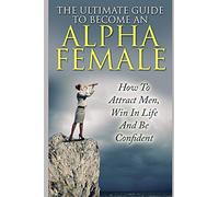 The Ultimate Guide To Become An Alpha Female: How To Attract Men, Win In Life And Be Confident