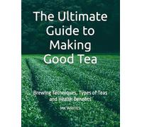 The Ultimate Guide to Making Good Tea: Brewing Techniques, Types of Teas and Health Benefits