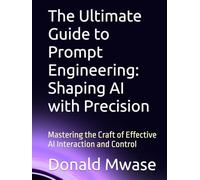 The Ultimate Guide to Prompt Engineering: Shaping AI with Precision: Mastering the Craft of Effective AI Interaction and Control