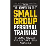 The Ultimate Guide To Small Group Personal Training: How To Make Millions with Small Group Training