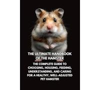 The Ultimate Handbook of the Hamster: The Complete Guide to Choosing, Housing, Feeding, Understanding, and Caring for a Healthy, Well- Adjusted Pet Hamster