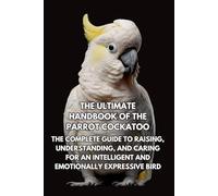 The Ultimate Handbook of the Parrot Cockatoo: The Complete Guide to Raising, Understanding, and Caring for an Intelligent and Emotionally Expressive Bird