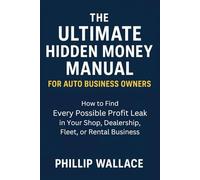 The Ultimate Hidden Money Manual For Auto Business Owners: How to Find Every Possible Profit Leak in Your Shop, Dealership, Fleet, or Rental Business