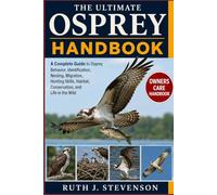 THE ULTIMATE OSPREY HANDBOOK: A Complete Guide to Osprey Behavior, Identification, Nesting, Migration, Hunting Skills, Habitat, Conservation, and Life in the Wild