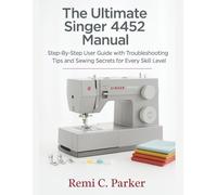 The Ultimate Singer 4452 Manual: Step-By-Step User Guide with Troubleshooting Tips and Sewing Secrets for Every Skill Level