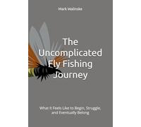 The Uncomplicated Fly Fishing Journey: What It Feels Like to Begin, Struggle, and Eventually Belong