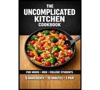 The Uncomplicated Kitchen Cookbook: 75 High-Volume, 5-Ingredient Meals for Busy People No-Prep Breakfasts • 10-Minute Lunches • One-Pan Dinners