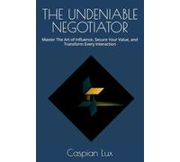 THE UNDENIABLE NEGOTIATOR: Master The Art of Influence, Secure Your Value, and Transform Every Interaction
