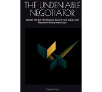 THE UNDENIABLE NEGOTIATOR: Master The Art of Influence, Secure Your Value, and Transform Every Interaction