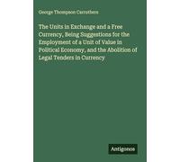 The Units in Exchange and a Free Currency, Being Suggestions for the Employment of a Unit of Value in Political Economy, and the Abolition of Legal Tenders in Currency