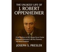 The Unlikely Life of J. Robert Oppenheimer: From Architect of the Atomic Era to Victim of Political Betrayal, Cold War Paranoia, and Moral Isolation