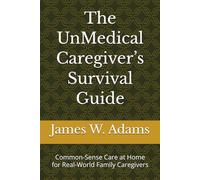 The UnMedical Caregiver’s Survival Guide: Common-Sense Care at Home for Real-World Family Caregivers
