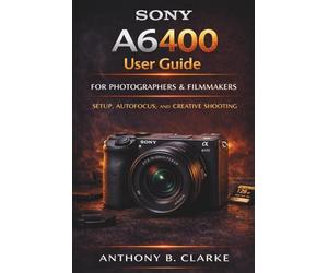 The Unofficial Sony A6400 User Guide for Beginners: Complete Manual to Setup, Autofocus Mastery, Portraits, Landscapes and 4K Video