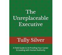 The Unreplaceable Executive: A Field Guide to AI-Proofing Your Career & Leading with Human Authority