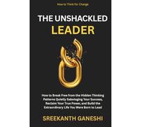 The Unshackled Leader: How to Break Free from the Hidden Thinking Patterns Quietly Sabotaging Your Success, Reclaim Your True Power, and Build the Extraordinary Life You Were Born to Lead
