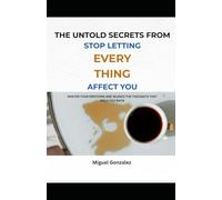 THE UNTOLD SECRETS FROM STOP LETTING EVERYTHING AFFECT YOU: MASTER YOUR EMOTIONS AND SILENCE THE THOUGHTS THAT HOLD YOU BACK