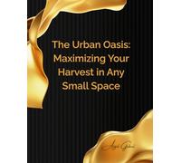 The Urban Oasis: Maximizing Your Harvest in Any Small Space: From Balcony to Backyard: A Comprehensive Guide to Thriving Small-Space Gardening for Abundant Yields
