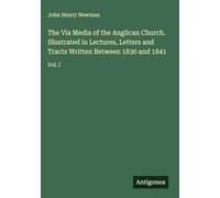 The Via Media of the Anglican Church. Illustrated in Lectures, Letters and Tracts Written Between 1830 and 1841: Vol. I