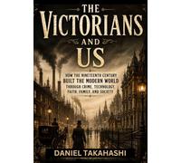 THE VICTORIANS AND US: How the Nineteenth Century Built the Modern World Through Crime, Technology, Faith, Family, and Society