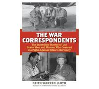 The War Correspondents: The Incredible Stories of the Brave Men and Women Who Covered the Fight Against Hitler's Germany