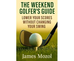 The Weekend Golfer’s Guide: Lower Your Scores Without Changing Your Swing