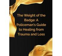 The Weight of the Badge: A Policeman's Guide to Healing from Trauma and Loss: Navigating Grief, Building Resilience, and Reclaiming Your Well-being in Law Enforcement