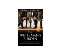 The White Man's Burden: Why the West's Efforts to Aid the Rest Have Done So Much Ill and So Little: Why the West's Efforts to Aid the Rest Have Done So Much Ill And So Little Good