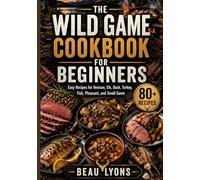 THE WILD GAME COOKBOOK FOR BEGINNERS: Easy Recipes For Venison, Elk, Duck, Turkey, Fish, Pheasant, And Small Game