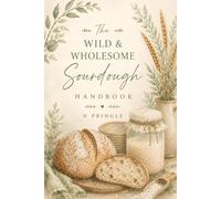 The Wild & Wholesome Sourdough Handbook: Simple Steps, Artisan Recipes & Everything You Need to Bake with Confidence