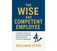 THE WISE AND COMPETENT EMPLOYEE: A SMART GUIDE TO THRIVING AT WORK AND BUILDING A LIFE OF FREEDOM