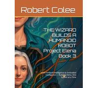 THE WIZARD BUILDS A HUMANOID ROBOT Project Elena Book 3: From Artificial Intelligence to Embodied Intelligence - Building Elena, One System at a Time