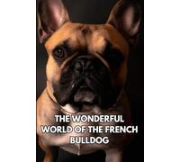THE WONDERFUL WORLD OF THE FRENCH BULLDOG: A Comprehensive Guide to Loving and Caring for Your Frenchie