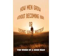 The Work of A Good Man,: How Men Grow without becoming hard or Losing What Matters