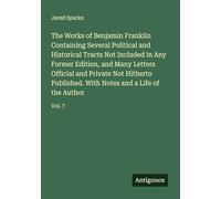 The Works of Benjamin Franklin Containing Several Political and Historical Tracts Not Included in Any Former Edition, and Many Letters Official and ... With Notes and a Life of the Author: Vol. 7