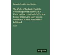 The Works of Benjamin Franklin, Containing Several Political and Historical Tracts Not Included in Any Former Edition, and Many Letters, Official and Private, Not Hitherto Published: Vol. V