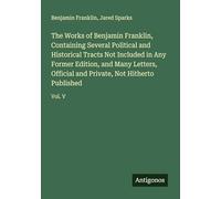 The Works of Benjamin Franklin, Containing Several Political and Historical Tracts Not Included in Any Former Edition, and Many Letters, Official and Private, Not Hitherto Published: Vol. V