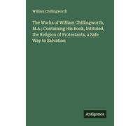 The Works of William Chillingworth, M.A.; Containing His Book, Intituled, the Religion of Protestants, a Safe Way to Salvation