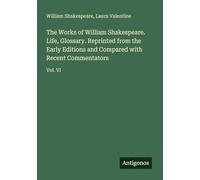 The Works of William Shakespeare. Life, Glossary. Reprinted from the Early Editions and Compared with Recent Commentators: Vol. VI