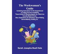 The workwoman's guide: containing instructions to the inexperienced in cutting out and completing those articles of wearing apparel, &c. which are ... straw-platting, bonnet-making, knitting, &c.