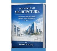 THE WORLD OF ARCHITECTURE: A Beginner’s Guide to Designing the Spaces Where Life Happens